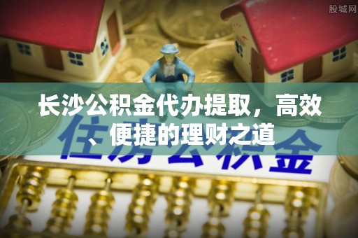 渭源长沙公积金代办提取，高效、便捷的理财之道